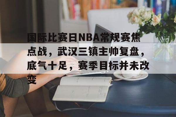 国际比赛日NBA常规赛焦点战，武汉三镇主帅复盘，底气十足，赛季目标并未改变的简单介绍-篮球赛事