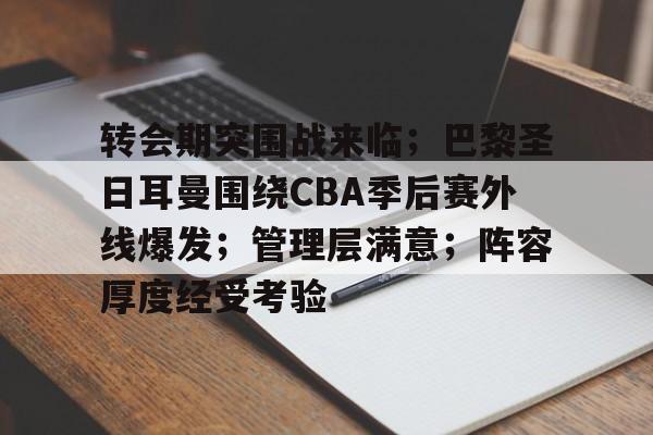 关于转会期突围战来临；巴黎圣日耳曼围绕CBA季后赛外线爆发；管理层满意；阵容厚度经受考验的信息-爱游戏