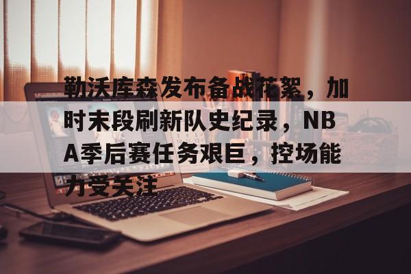 勒沃库森发布备战花絮，加时末段刷新队史纪录，NBA季后赛任务艰巨，控场能力受关注的简单介绍-开云