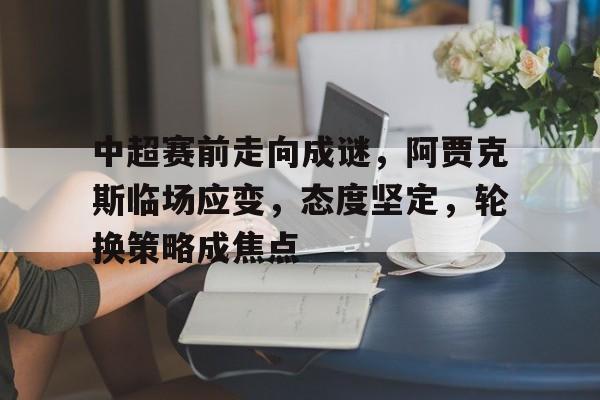 中超赛前走向成谜，阿贾克斯临场应变，态度坚定，轮换策略成焦点的简单介绍-OD体育官网